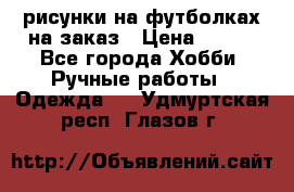 рисунки на футболках на заказ › Цена ­ 600 - Все города Хобби. Ручные работы » Одежда   . Удмуртская респ.,Глазов г.